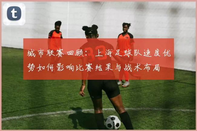 城市联赛回顾：上海足球队速度优势如何影响比赛结果与战术布局