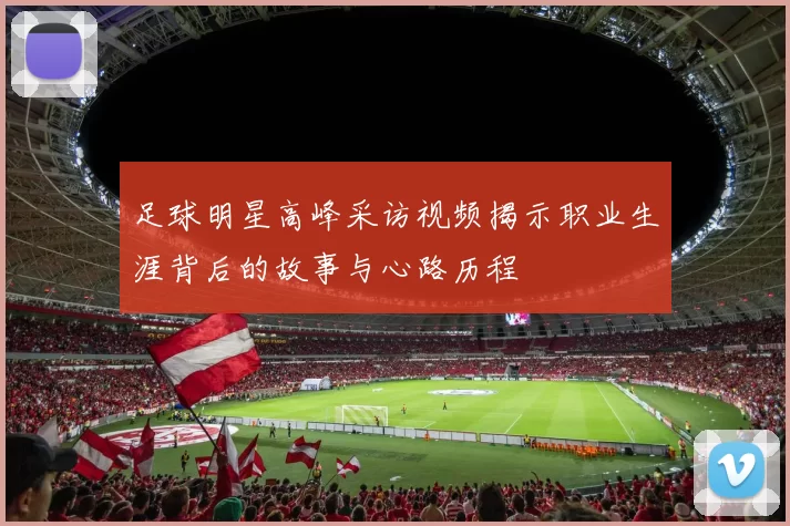 足球明星高峰采访视频揭示职业生涯背后的故事与心路历程