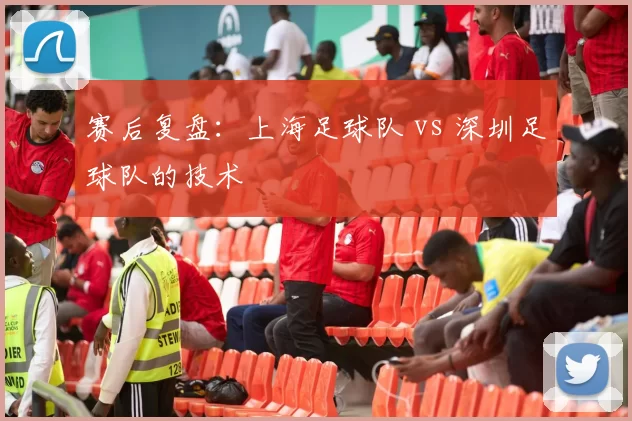 赛后复盘：上海足球队 vs 深圳足球队的技术
