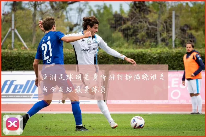亚洲足球明星身价排行榜揭晓谁是当今足坛最贵球员