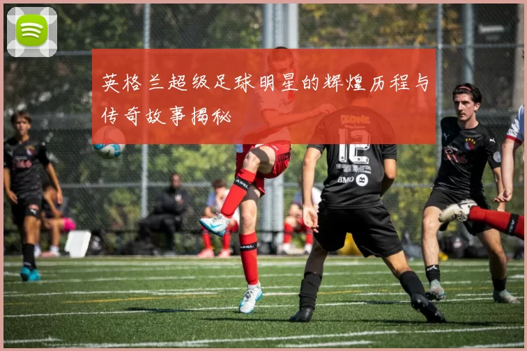 英格兰超级足球明星的辉煌历程与传奇故事揭秘